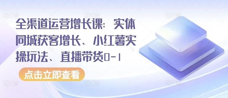 全渠道运营增长课:实体同城获客增长、小红薯实操玩法、直播带货0-1-康仁安网创