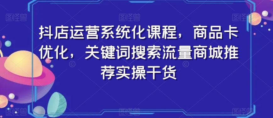 抖店运营系统化课程,商品卡优化,关键词搜索流量商城推荐实操干货-康仁安网创