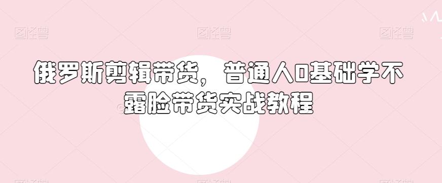 俄罗斯产品剪辑带货,普通人0基础学不露脸带货实战教程-康仁安网创