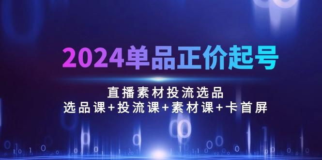 2024单品正价起号,直播素材投流选品:选品课+投流课+素材课+卡首屏/100节-康仁安网创