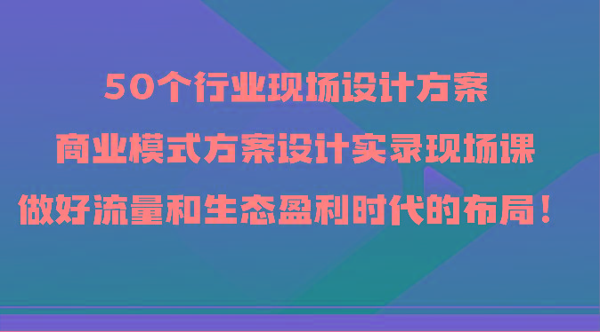 50个行业现场设计方案，商业模式方案设计实录现场课，做好流量和生态盈利时代的布局！-康仁安网创