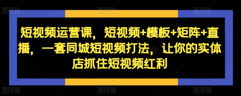 短视频运营课,短视频+模板+矩阵+直播,一套同城短视频打法,让你的实体店抓住短视频红利-康仁安网创