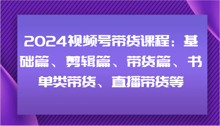 2024视频号带货课程:基础篇、剪辑篇、带货篇、书单类带货、直播带货等-康仁安网创