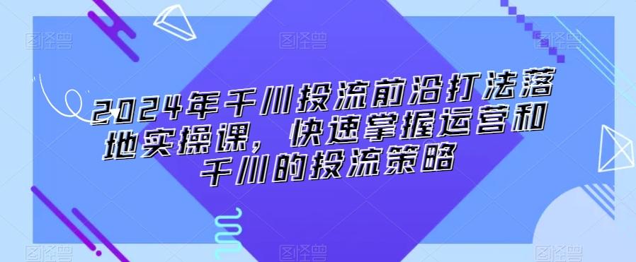 2024年千川投流前沿打法落地实操课,快速掌握运营和千川的投流策略-康仁安网创