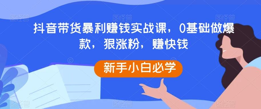抖音带货暴利赚钱实战课，0基础做爆款，狠涨粉，赚快钱-康仁安网创