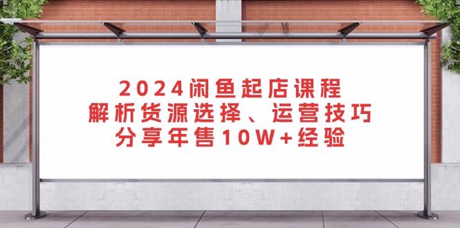 2024闲鱼起店课程：解析货源选择、运营技巧，分享年售10W+经验-康仁安网创