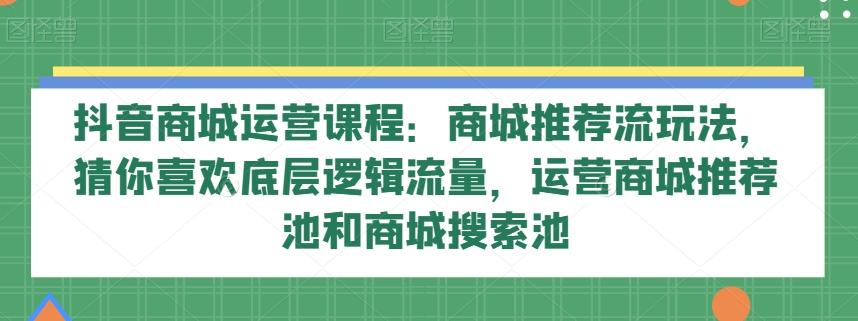 抖音商城运营课程：商城推荐流玩法，猜你喜欢底层逻辑流量，运营商城推荐池和商城搜索池-康仁安网创