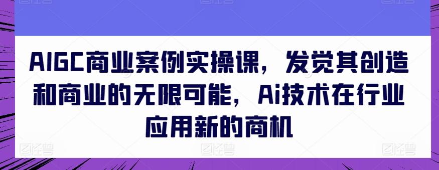 AIGC商业案例实操课,发觉其创造和商业的无限可能,Ai技术在行业应用新的商机-康仁安网创