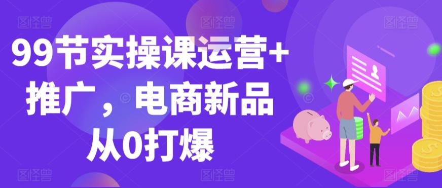 99节实操课运营+推广,电商新品从0打爆-康仁安网创